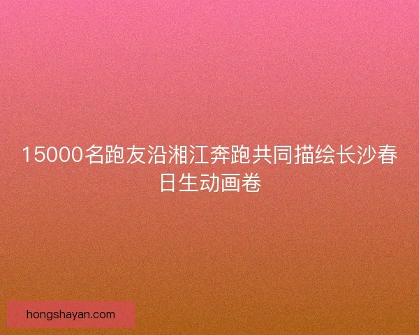 15000名跑友沿湘江奔跑共同描绘长沙春日生动画卷
