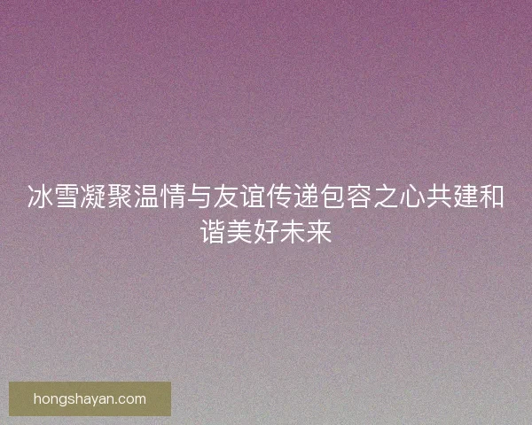 冰雪凝聚温情与友谊传递包容之心共建和谐美好未来
