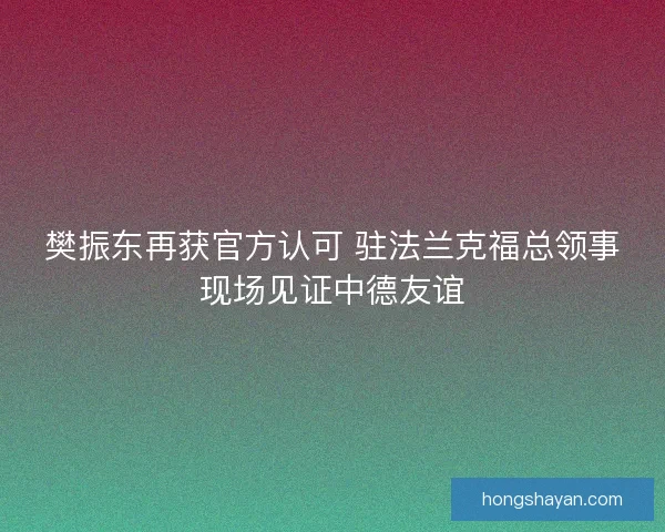 樊振东再获官方认可 驻法兰克福总领事现场见证中德友谊