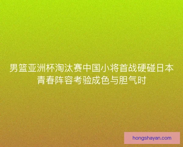 男篮亚洲杯淘汰赛中国小将首战硬碰日本青春阵容考验成色与胆气时