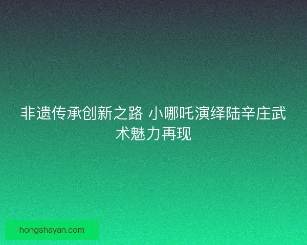 非遗传承创新之路 小哪吒演绎陆辛庄武术魅力再现