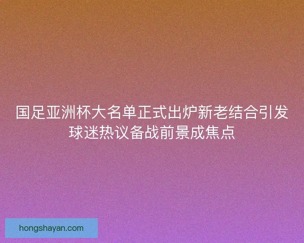 国足亚洲杯大名单正式出炉新老结合引发球迷热议备战前景成焦点