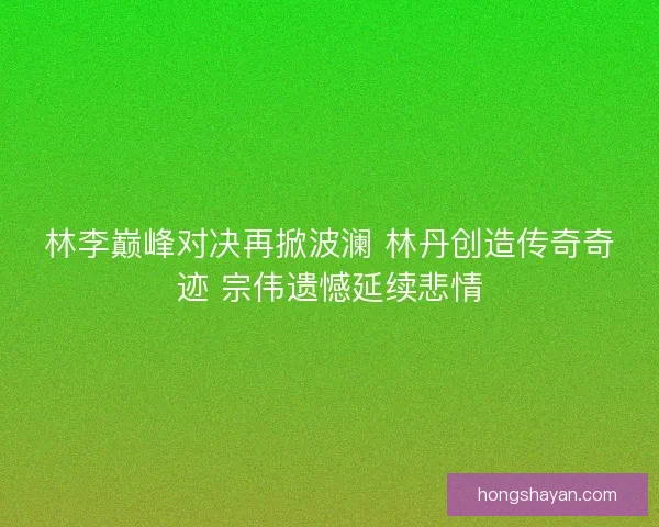 林李巅峰对决再掀波澜 林丹创造传奇奇迹 宗伟遗憾延续悲情 林李巅峰对决再掀波澜 林丹创造传奇奇迹 宗伟遗憾延续悲情