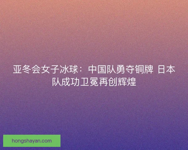 亚冬会女子冰球：中国队勇夺铜牌 日本队成功卫冕再创辉煌