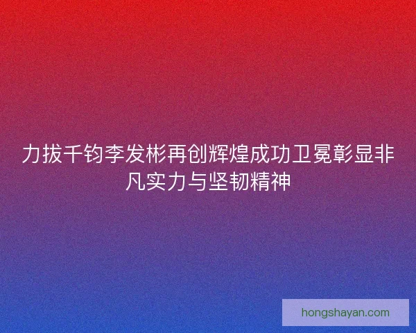 力拔千钧李发彬再创辉煌成功卫冕彰显非凡实力与坚韧精神 力拔千钧李发彬再创辉煌成功卫冕彰显非凡实力与坚韧精神
