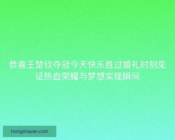 恭喜王楚钦夺冠今天快乐胜过婚礼时刻见证热血荣耀与梦想实现瞬间 恭喜王楚钦夺冠今天快乐胜过婚礼时刻见证热血荣耀与梦想实现瞬间