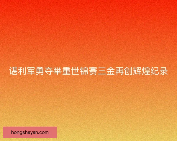 谌利军勇夺举重世锦赛三金再创辉煌纪录 谌利军勇夺举重世锦赛三金再创辉煌纪录