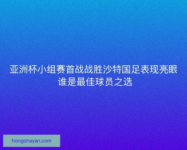 亚洲杯小组赛首战战胜沙特国足表现亮眼 谁是最佳球员之选 亚洲杯小组赛首战战胜沙特国足表现亮眼 谁是最佳球员之选