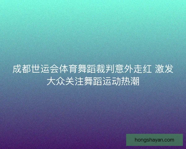 成都世运会体育舞蹈裁判意外走红 激发大众关注舞蹈运动热潮 成都世运会体育舞蹈裁判意外走红 激发大众关注舞蹈运动热潮