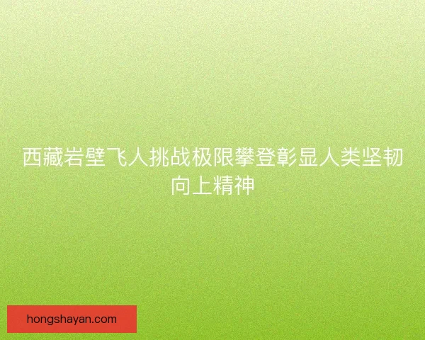 西藏岩壁飞人挑战极限攀登彰显人类坚韧向上精神 西藏岩壁飞人挑战极限攀登彰显人类坚韧向上精神