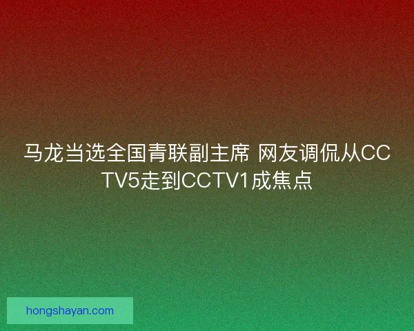 马龙当选全国青联副主席 网友调侃从CCTV5走到CCTV1成焦点