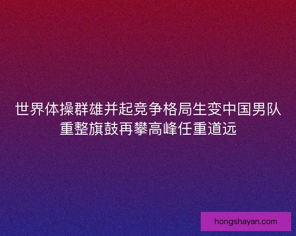 世界体操群雄并起竞争格局生变中国男队重整旗鼓再攀高峰任重道远