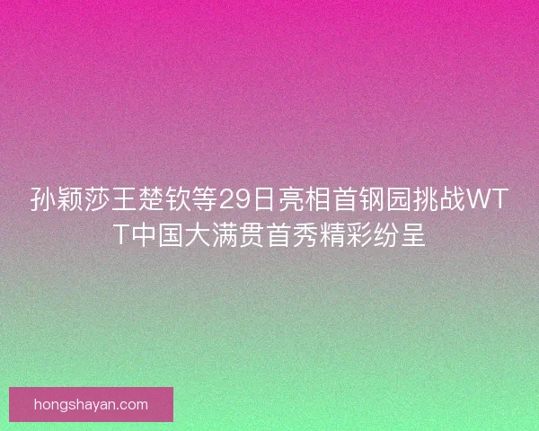 孙颖莎王楚钦等29日亮相首钢园挑战WTT中国大满贯首秀精彩纷呈