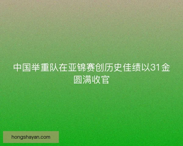 中国举重队在亚锦赛创历史佳绩以31金圆满收官