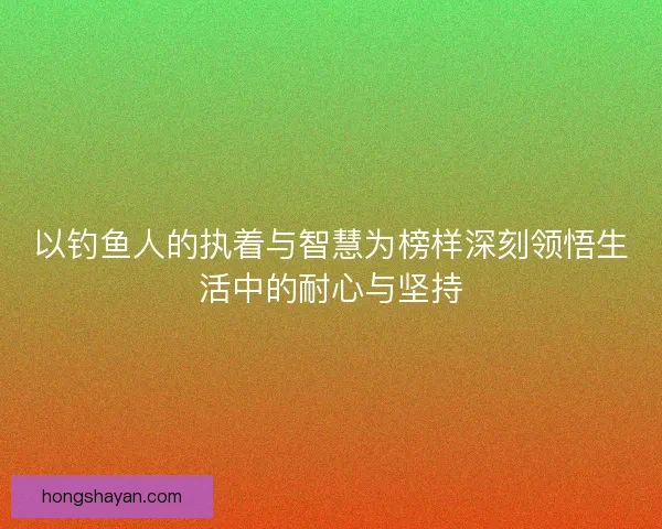 以钓鱼人的执着与智慧为榜样深刻领悟生活中的耐心与坚持 以钓鱼人的执着与智慧为榜样深刻领悟生活中的耐心与坚持