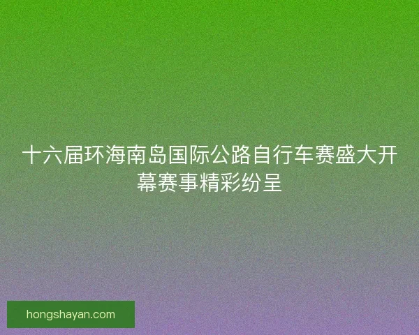 十六届环海南岛国际公路自行车赛盛大开幕赛事精彩纷呈 十六届环海南岛国际公路自行车赛盛大开幕赛事精彩纷呈